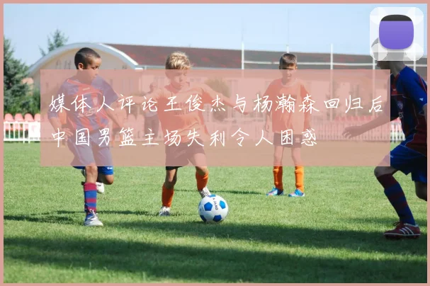 媒体人评论王俊杰与杨瀚森回归后中国男篮主场失利令人困惑