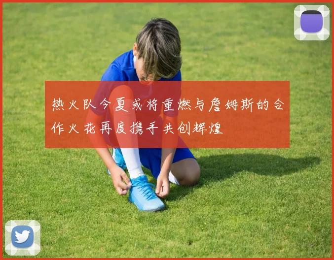 热火队今夏或将重燃与詹姆斯的合作火花再度携手共创辉煌