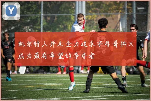 凯尔特人并未全力追求字母哥热火成为最有希望的争夺者