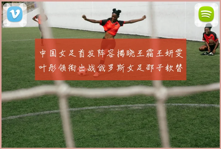 中国女足首发阵容揭晓王霜王妍雯叶彤领衔出战俄罗斯女足邵子钦替补待命