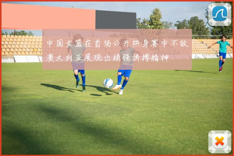 中国女篮在首场公开热身赛中不敌澳大利亚展现出顽强拼搏精神