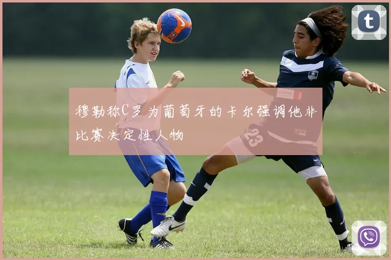 穆勒称C罗为葡萄牙的卡尔强调他非比赛决定性人物
