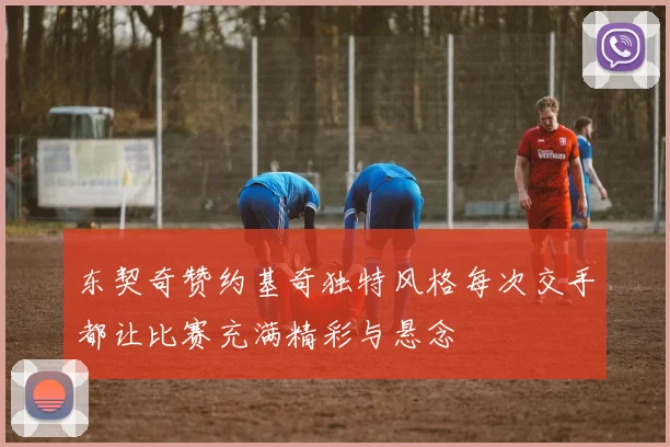 东契奇赞约基奇独特风格每次交手都让比赛充满精彩与悬念