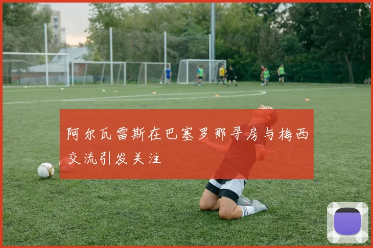 阿尔瓦雷斯在巴塞罗那寻房与梅西交流引发关注