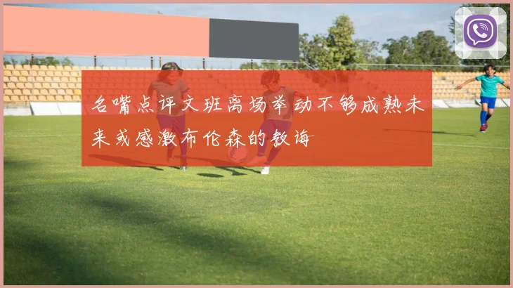 名嘴点评文班离场举动不够成熟未来或感激布伦森的教诲