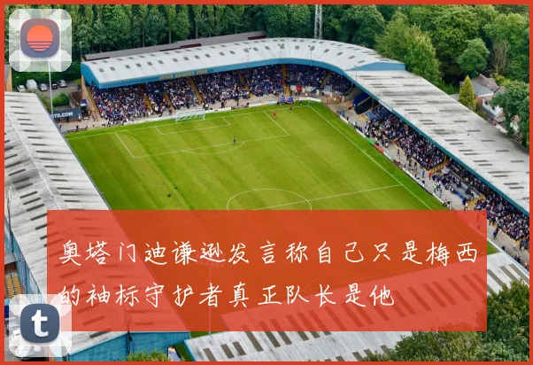 奥塔门迪谦逊发言称自己只是梅西的袖标守护者真正队长是他
