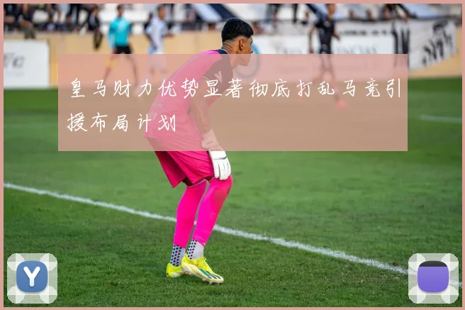 皇马财力优势显著彻底打乱马竞引援布局计划